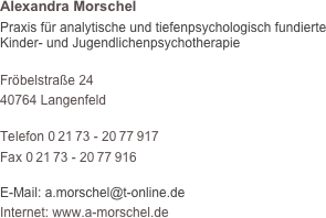 Alexandra Morschel
Praxis für analytische und tiefenpsychologisch fundierte  Kinder- und Jugendlichenpsychotherapie

Fröbelstraße 24
40764 Langenfeld

Telefon 0 21 73 - 20 77 917
Fax 0 21 73 - 20 77 916

E-Mail: a.morschel@t-online.de
Internet: www.a-morschel.de